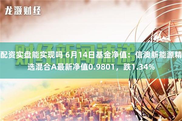 配资实盘能实现吗 6月14日基金净值：信澳新能源精选混合A最新净值0.9801，跌1.34%