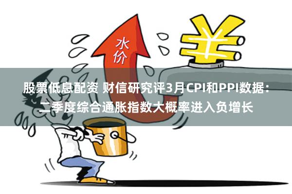 股票低息配资 财信研究评3月CPI和PPI数据：二季度综合通胀指数大概率进入负增长