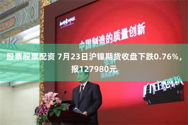 股票股票配资 7月23日沪镍期货收盘下跌0.76%，报127980元