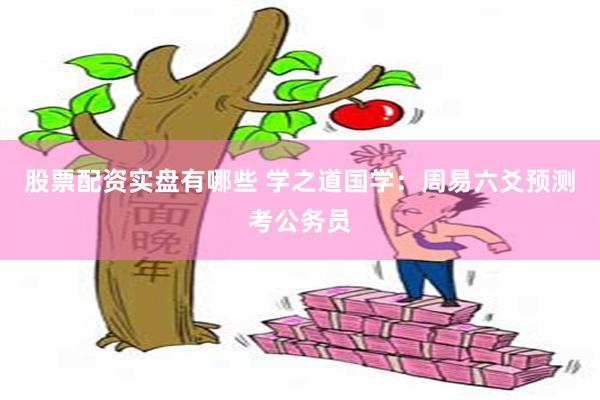 股票配资实盘有哪些 学之道国学：周易六爻预测考公务员