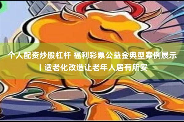 个人配资炒股杠杆 福利彩票公益金典型案例展示丨适老化改造让老年人居有所安