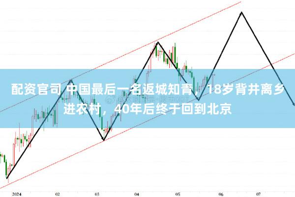 配资官司 中国最后一名返城知青，18岁背井离乡进农村，40年后终于回到北京