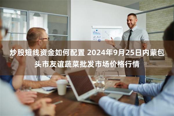 炒股短线资金如何配置 2024年9月25日内蒙包头市友谊蔬菜批发市场价格行情