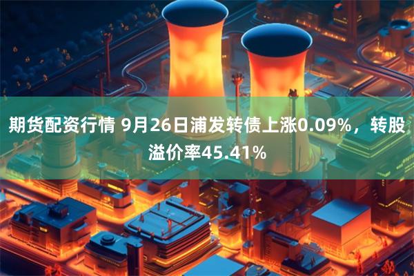 期货配资行情 9月26日浦发转债上涨0.09%，转股溢价率45.41%