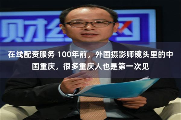 在线配资服务 100年前，外国摄影师镜头里的中国重庆，很多重庆人也是第一次见