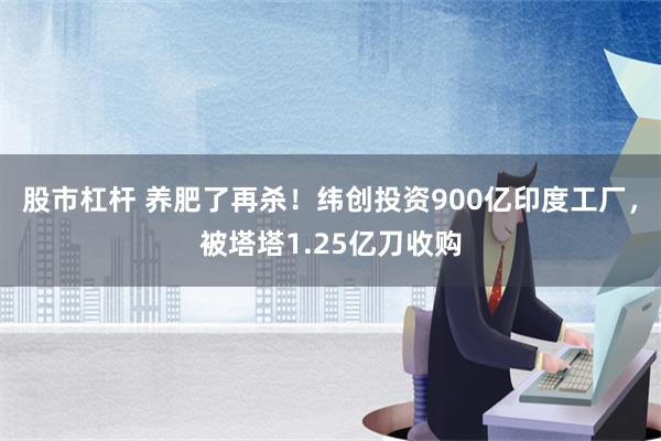 股市杠杆 养肥了再杀！纬创投资900亿印度工厂，被塔塔1.25亿刀收购