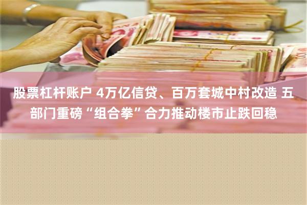 股票杠杆账户 4万亿信贷、百万套城中村改造 五部门重磅“组合拳”合力推动楼市止跌回稳