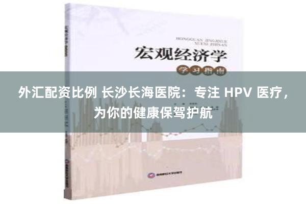 外汇配资比例 长沙长海医院：专注 HPV 医疗，为你的健康保驾护航