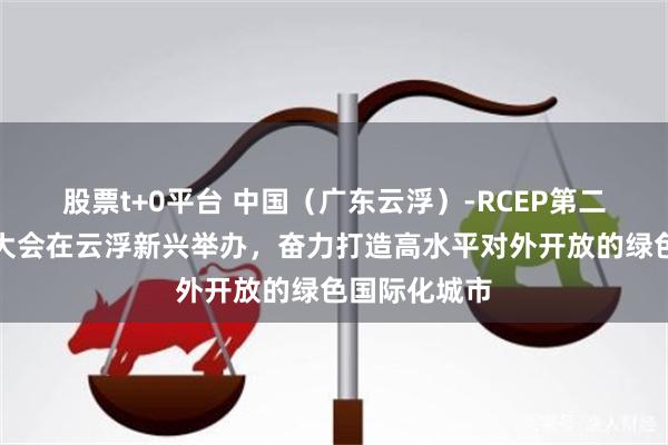 股票t+0平台 中国（广东云浮）-RCEP第二届产业合作大会在云浮新兴举办，奋力打造高水平对外开放的绿色国际化城市