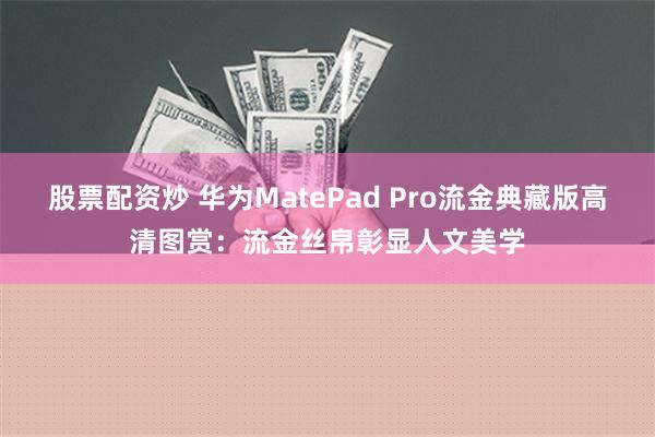 股票配资炒 华为MatePad Pro流金典藏版高清图赏：流金丝帛彰显人文美学