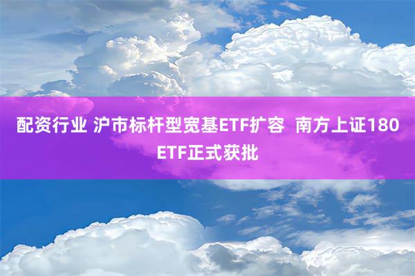 配资行业 沪市标杆型宽基ETF扩容  南方上证180ETF正式获批