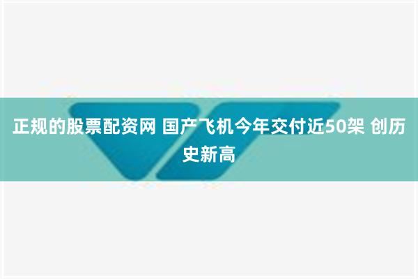 正规的股票配资网 国产飞机今年交付近50架 创历史新高