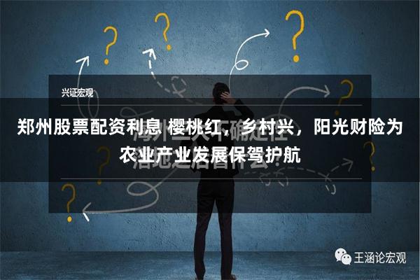 郑州股票配资利息 樱桃红，乡村兴，阳光财险为农业产业发展保驾护航