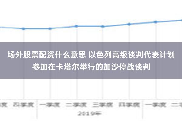 场外股票配资什么意思 以色列高级谈判代表计划参加在卡塔尔举行的加沙停战谈判